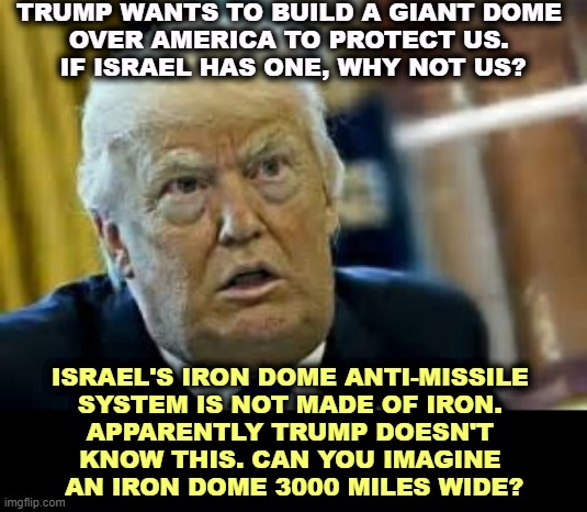 Trump also thinks magnets don't work in water. His mental disintegration continues. | TRUMP WANTS TO BUILD A GIANT DOME 
OVER AMERICA TO PROTECT US. 
IF ISRAEL HAS ONE, WHY NOT US? ISRAEL'S IRON DOME ANTI-MISSILE 
SYSTEM IS NOT MADE OF IRON. 
APPARENTLY TRUMP DOESN'T 
KNOW THIS. CAN YOU IMAGINE 
AN IRON DOME 3000 MILES WIDE? | image tagged in trump dilated taken aback aghast surprised,trump,mental,collapse,mental illness,mental health | made w/ Imgflip meme maker