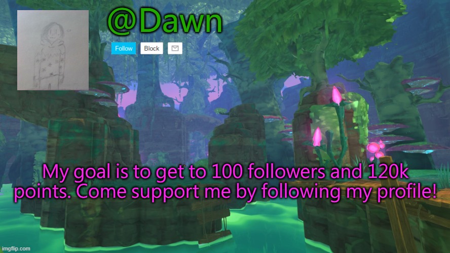 @Dawn; My goal is to get to 100 followers and 120k points. Come support me by following my profile! | image tagged in dawn's announcement template,followers,not begging | made w/ Imgflip meme maker