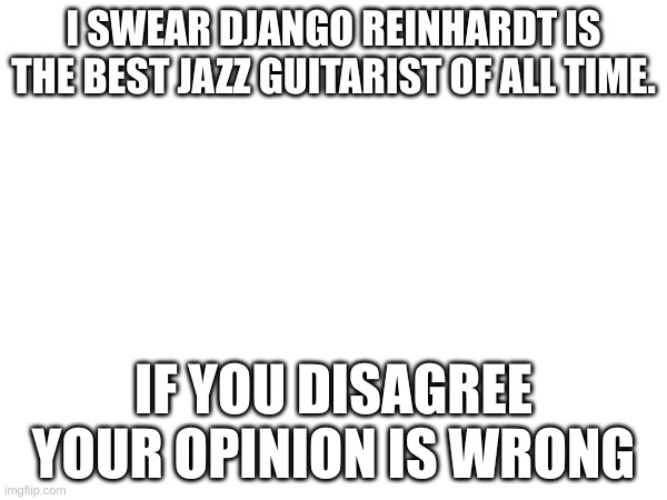 I SWEAR DJANGO REINHARDT IS THE BEST JAZZ GUITARIST OF ALL TIME. IF YOU DISAGREE YOUR OPINION IS WRONG | made w/ Imgflip meme maker