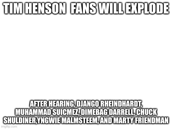 TIM HENSON  FANS WILL EXPLODE; AFTER HEARING, DJANGO RHEINDHARDT, MUHAMMAD SUICMEZ, DIMEBAG DARRELL, CHUCK SHULDINER,YNGWIE MALMSTEEM, AND MARTY FRIENDMAN | made w/ Imgflip meme maker