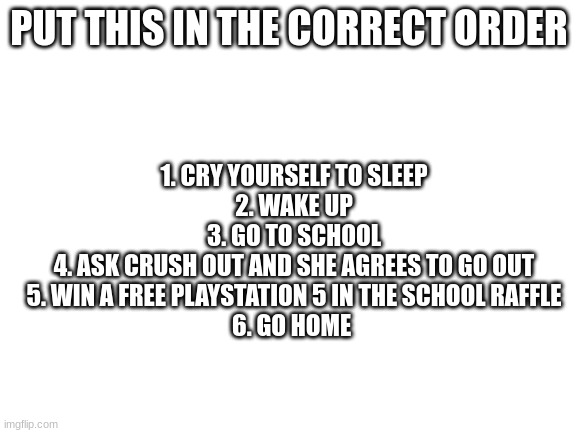 Arange it correctly | PUT THIS IN THE CORRECT ORDER; 1. CRY YOURSELF TO SLEEP
2. WAKE UP
3. GO TO SCHOOL
4. ASK CRUSH OUT AND SHE AGREES TO GO OUT
5. WIN A FREE PLAYSTATION 5 IN THE SCHOOL RAFFLE
6. GO HOME | image tagged in blank white template | made w/ Imgflip meme maker