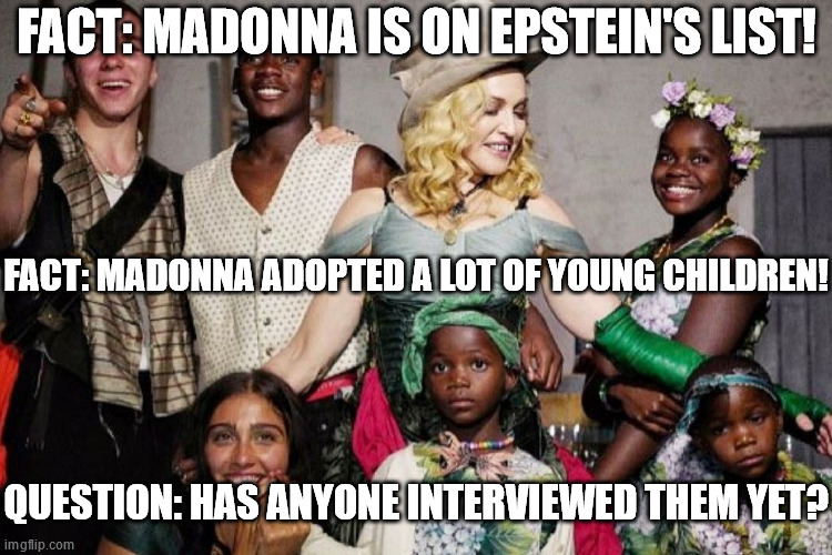 FACT: MADONNA IS ON EPSTEIN'S LIST! FACT: MADONNA ADOPTED A LOT OF YOUNG CHILDREN! QUESTION: HAS ANYONE INTERVIEWED THEM YET? | made w/ Imgflip meme maker
