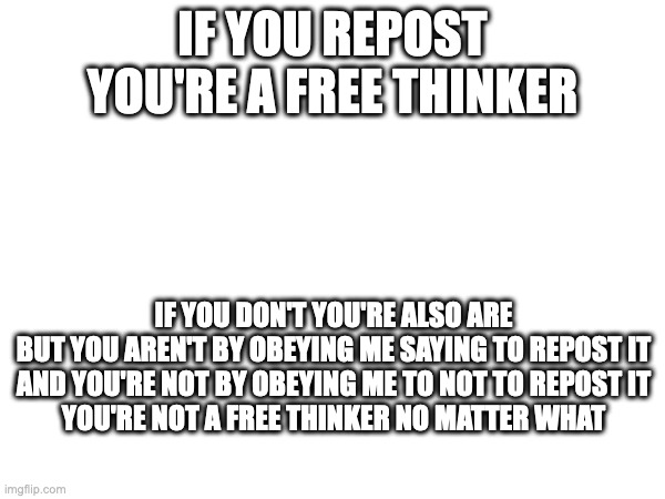no free thinker lore | IF YOU REPOST YOU'RE A FREE THINKER; IF YOU DON'T YOU'RE ALSO ARE
BUT YOU AREN'T BY OBEYING ME SAYING TO REPOST IT
AND YOU'RE NOT BY OBEYING ME TO NOT TO REPOST IT
YOU'RE NOT A FREE THINKER NO MATTER WHAT | made w/ Imgflip meme maker
