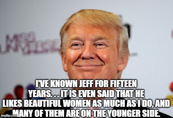Donald trump approves | I'VE KNOWN JEFF FOR FIFTEEN YEARS. . . IT IS EVEN SAID THAT HE LIKES BEAUTIFUL WOMEN AS MUCH AS I DO, AND
MANY OF THEM ARE ON THE YOUNGER SI | image tagged in donald trump approves | made w/ Imgflip meme maker