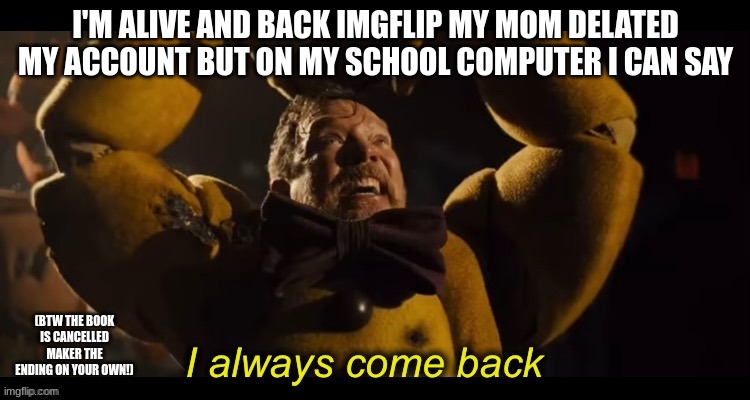 I always come back | I'M ALIVE AND BACK IMGFLIP MY MOM DELATED MY ACCOUNT BUT ON MY SCHOOL COMPUTER I CAN SAY; (BTW THE BOOK IS CANCELLED MAKER THE ENDING ON YOUR OWN!) | image tagged in i always come back | made w/ Imgflip meme maker