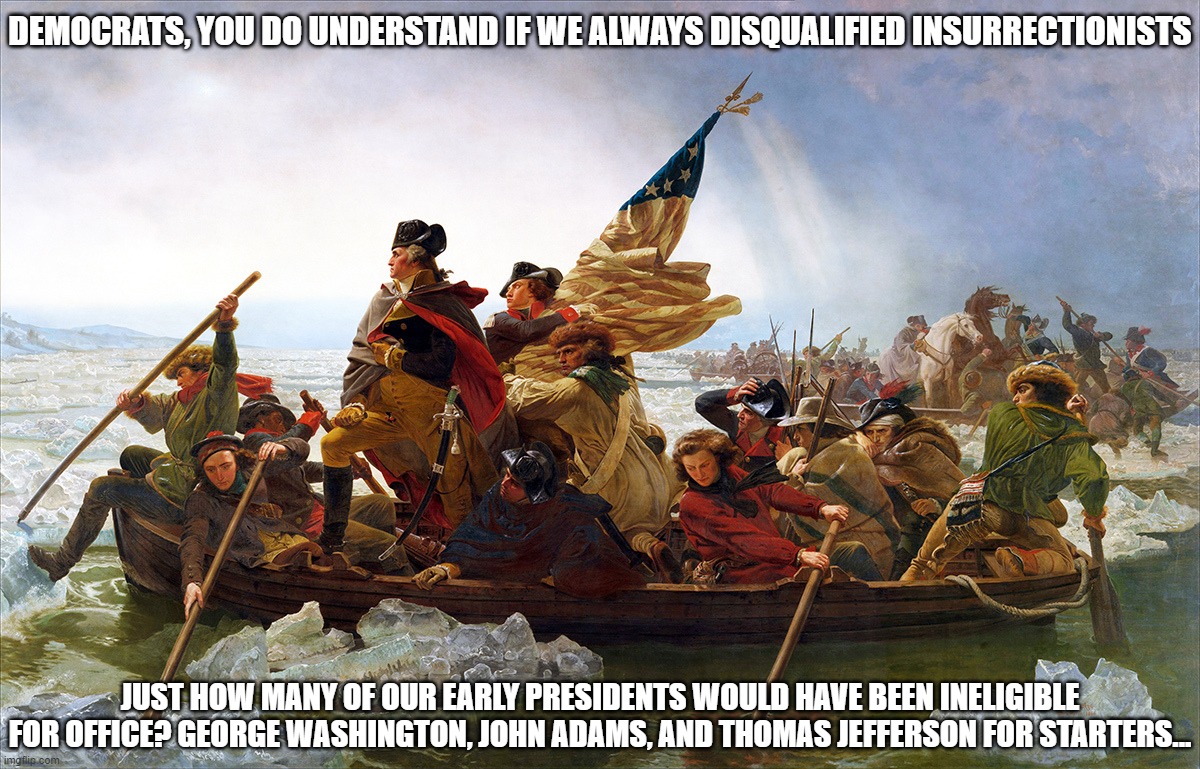 Disqualified Insurrectionists | DEMOCRATS, YOU DO UNDERSTAND IF WE ALWAYS DISQUALIFIED INSURRECTIONISTS; JUST HOW MANY OF OUR EARLY PRESIDENTS WOULD HAVE BEEN INELIGIBLE FOR OFFICE? GEORGE WASHINGTON, JOHN ADAMS, AND THOMAS JEFFERSON FOR STARTERS... | image tagged in george washington,ineligible presidents,uh oh | made w/ Imgflip meme maker