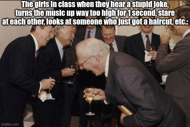 I keep thinking to myself if their humour has a loose screw or something... | The girls in class when they hear a stupid joke, turns the music up way too high for 1 second, stare at each other, looks at someone who just got a haircut, etc.: | image tagged in memes,laughing men in suits,girls be like,school memes,fresh memes | made w/ Imgflip meme maker