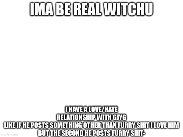 IMA BE REAL WITCHU; I HAVE A LOVE/HATE RELATIONSHIP WITH GJYG

LIKE IF HE POSTS SOMETHING OTHER THAN FURRY SHIT I LOVE HIM

BUT THE SECOND HE POSTS FURRY SHIT- | made w/ Imgflip meme maker