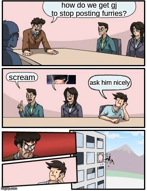 lore | how do we get gj to stop posting furries? scream; ask him nicely | image tagged in memes,boardroom meeting suggestion | made w/ Imgflip meme maker