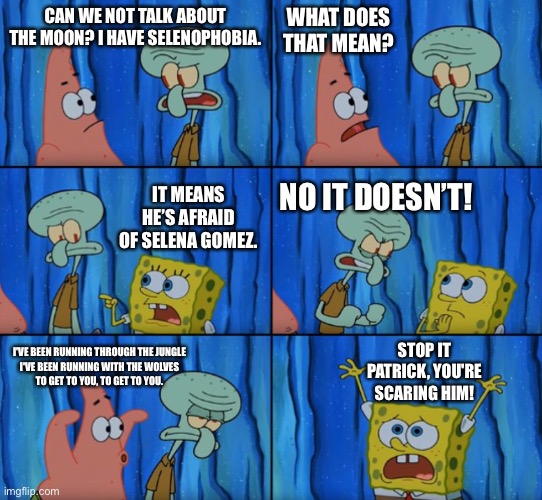 Stop it Patrick, you're scaring him! (Correct text boxes) | WHAT DOES THAT MEAN? CAN WE NOT TALK ABOUT THE MOON? I HAVE SELENOPHOBIA. IT MEANS HE’S AFRAID OF SELENA GOMEZ. NO IT DOESN’T! I'VE BEEN RUNNING THROUGH THE JUNGLE
I'VE BEEN RUNNING WITH THE WOLVES
TO GET TO YOU, TO GET TO YOU. STOP IT PATRICK, YOU'RE SCARING HIM! | image tagged in stop it patrick you're scaring him correct text boxes | made w/ Imgflip meme maker