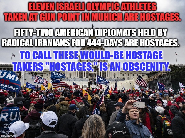 MAGA "Newspeak," converts lies into truth only for true believers. | ELEVEN ISRAELI OLYMPIC ATHLETES TAKEN AT GUN POINT IN MUHICH ARE HOSTAGES. FIFTY-TWO AMERICAN DIPLOMATS HELD BY RADICAL IRANIANS FOR 444-DAYS ARE HOSTAGES. TO CALL THESE WOULD-BE HOSTAGE TAKERS "HOSTAGES," IS AN OBSCENITY. | image tagged in politics | made w/ Imgflip meme maker