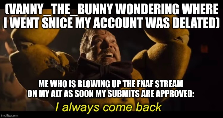 I always come back | (VANNY_THE_BUNNY WONDERING WHERE I WENT SNICE MY ACCOUNT WAS DELATED); ME WHO IS BLOWING UP THE FNAF STREAM ON MY ALT AS SOON MY SUBMITS ARE APPROVED: | image tagged in i always come back | made w/ Imgflip meme maker