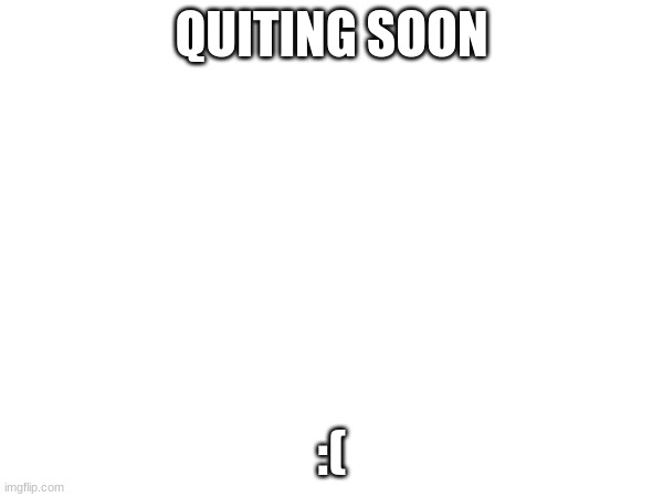 :( | QUITING SOON; :( | image tagged in quiting | made w/ Imgflip meme maker