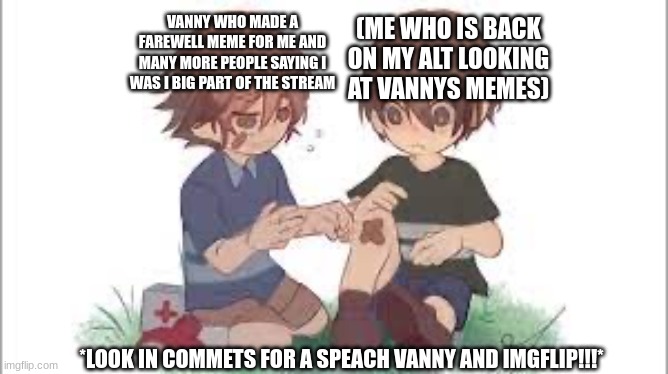 VANNY WHO MADE A FAREWELL MEME FOR ME AND MANY MORE PEOPLE SAYING I WAS I BIG PART OF THE STREAM; (ME WHO IS BACK ON MY ALT LOOKING AT VANNYS MEMES); *LOOK IN COMMETS FOR A SPEACH VANNY AND IMGFLIP!!!* | image tagged in gregory helps cc | made w/ Imgflip meme maker