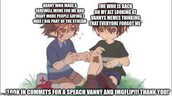 Gregory helps cc | VANNY WHO MADE A FAREWELL MEME FOR ME AND MANY MORE PEOPLE SAYING I WAS I BIG PART OF THE STREAM; (ME WHO IS BACK ON MY ALT LOOKING AT VANNYS MEMES THINKING THAT EVERYONE FORGOT ME*; *LOOK IN COMMETS FOR A SPEACH VANNY AND IMGFLIP!!! THANK YOU!* | image tagged in gregory helps cc | made w/ Imgflip meme maker