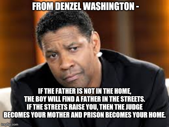 Denzel Washington | IF THE FATHER IS NOT IN THE HOME, THE BOY WILL FIND A FATHER IN THE STREETS. IF THE STREETS RAISE YOU, THEN THE JUDGE BECOMES YOUR MOTHER AN | image tagged in denzel washington | made w/ Imgflip meme maker