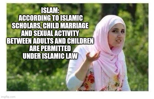 Confused Muslim Girl | ISLAM:
 ACCORDING TO ISLAMIC SCHOLARS, CHILD MARRIAGE AND SEXUAL ACTIVITY BETWEEN ADULTS AND CHILDREN
 ARE PERMITTED 
UNDER ISLAMIC LAW | image tagged in confused muslim girl | made w/ Imgflip meme maker