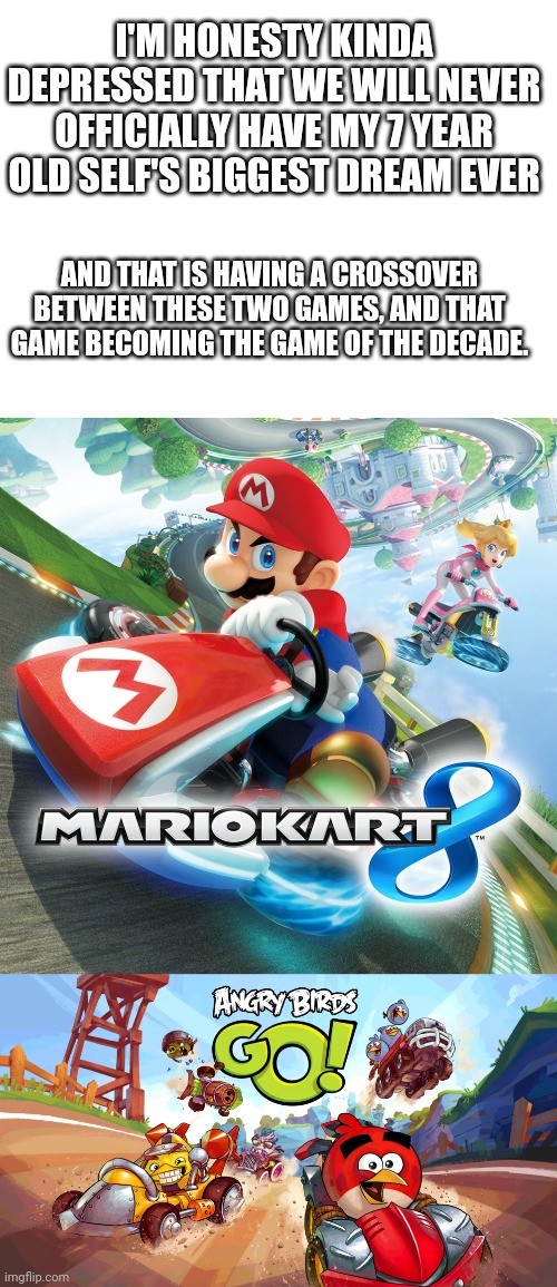 Sad no crossover | I'M HONESTY KINDA DEPRESSED THAT WE WILL NEVER OFFICIALLY HAVE MY 7 YEAR OLD SELF'S BIGGEST DREAM EVER; AND THAT IS HAVING A CROSSOVER BETWEEN THESE TWO GAMES, AND THAT GAME BECOMING THE GAME OF THE DECADE. | image tagged in mario kart,angry birds | made w/ Imgflip meme maker