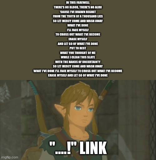 Emotionless Link | IN THIS FAREWELL
THERE'S NO BLOOD, THERE'S NO ALIBI
'CAUSE I'VE DRAWN REGRET
FROM THE TRUTH OF A THOUSAND LIES
SO LET MERCY COME AND WASH AWAY
WHAT I'VE DONE
I'LL FACE MYSELF
TO CROSS OUT WHAT I'VE BECOME
ERASE MYSELF
AND LET GO OF WHAT I'VE DONE
PUT TO REST
WHAT YOU THOUGHT OF ME
WHILE I CLEAN THIS SLATE
WITH THE HANDS OF UNCERTAINTY
SO LET MERCY COME AND WASH AWAY
WHAT I'VE DONE I'LL FACE MYSELF TO CROSS OUT WHAT I'VE BECOME
ERASE MYSELF AND LET GO OF WHAT I'VE DONE; "....!" LINK | image tagged in emotionless link | made w/ Imgflip meme maker