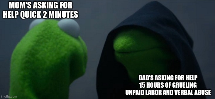 Evil Kermit Meme | MOM'S ASKING FOR HELP QUICK 2 MINUTES; DAD'S ASKING FOR HELP 15 HOURS OF GRUELING UNPAID LABOR AND VERBAL ABUSE | image tagged in memes,evil kermit | made w/ Imgflip meme maker