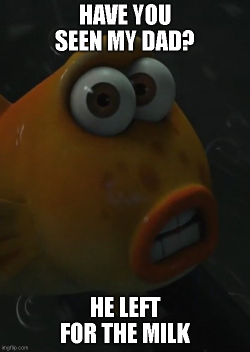 Fish | HAVE YOU SEEN MY DAD? HE LEFT FOR THE MILK | image tagged in have you seen my dad | made w/ Imgflip meme maker