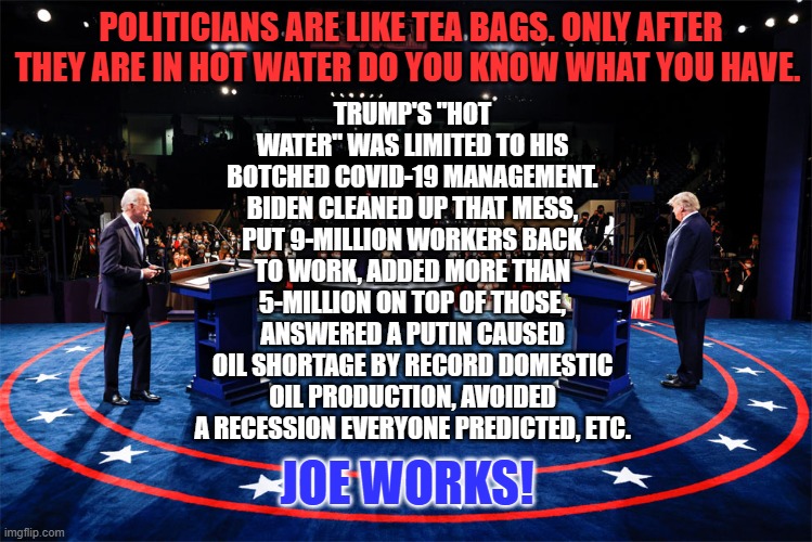 Put the kettle on. | POLITICIANS ARE LIKE TEA BAGS. ONLY AFTER THEY ARE IN HOT WATER DO YOU KNOW WHAT YOU HAVE. TRUMP'S "HOT WATER" WAS LIMITED TO HIS BOTCHED COVID-19 MANAGEMENT. BIDEN CLEANED UP THAT MESS, PUT 9-MILLION WORKERS BACK TO WORK, ADDED MORE THAN 5-MILLION ON TOP OF THOSE, ANSWERED A PUTIN CAUSED OIL SHORTAGE BY RECORD DOMESTIC OIL PRODUCTION, AVOIDED A RECESSION EVERYONE PREDICTED, ETC. JOE WORKS! | image tagged in politics | made w/ Imgflip meme maker