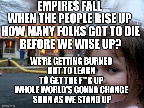 Empires Fall by Emcee Lynx – The Black Dog EP | EMPIRES FALL 
WHEN THE PEOPLE RISE UP 
HOW MANY FOLKS GOT TO DIE
 BEFORE WE WISE UP? WE'RE GETTING BURNED 
GOT TO LEARN 
TO GET THE F**K UP 
WHOLE WORLD'S GONNA CHANGE 
SOON AS WE STAND UP | image tagged in memes,disaster girl | made w/ Imgflip meme maker