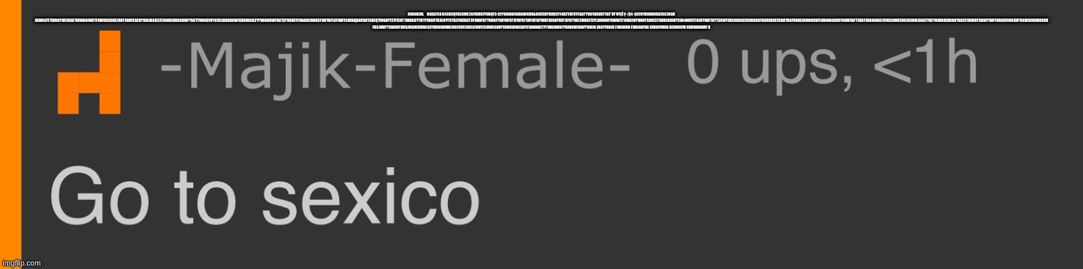 Go to sexico | 9OK0KNR.    BG6A7E8 R43V3QT85RWE26FUIH07YURQ73 42YGNWDFAJDGWGURA4IHTEDYBHU31Y4R2Y8FGYTABTY9GY8BVGY7GY VT VF§Ï †√§® ÇCFGYBUHNUB876C7RGH JBOHI87ETIUDGYWEI9S67UFIAROIW9TFRWDSCXHU78UT4RDFSXCUYDINJR8U37EFDHUEUHB8GJHFYR6TYHWEUFDYGTR3UGHREWFGBUHEGR3YYUDHUHWFDGTSYHUHEYFDHAHEGWDSYHUYRFEGTWDYCHEHQDAVBGY3REQTFDGAYET7FEERT7WGREFYTRTYEDGVTR3EHYYGTG3YHEDGT3YHRDFGTYRDGFTRHYDFGTHYDFGTEHYDTGFYHDTGFGHYDSTGFGTYHE3WDSTGYE3HUWDYSWRFETGWSEHYUHDYSGRE3TGHDERJDHTV3R4HDFSTGEHYWRTHYY3RWTGDEHRDSGTBHENRGFDSVHBERTGDHYRGFDHNEJNHWGDVFEHBNWGDSHYNUWEDFTEHRYHERNJDHSFGVGEHWGTDSFREHWJDSGTFHEYNJMRDSHERNYGDSYHEWHYGDHEYRMYHDSEUIWKUDYHGWBEHDMNSBV FBSJMHYTGWEHYDUSJMGHEKMRCSGYHDUJWMREHGFCHYJSHEGFDHYJSMWEGRHYFDMJSBWEGHYFJDWNBETFYJMSNWRFYHJMNWEBHFYDMJN EBRYFHDJH FNHJDMN EWBRHFDN ERBHJFMDN BERNHJFM NDBWGHNRF B | image tagged in go to sexico | made w/ Imgflip meme maker