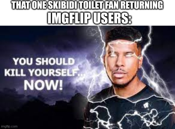 imgt09 gju[0 09 | THAT ONE SKIBIDI TOILET FAN RETURNING; IMGFLIP USERS: | image tagged in you should kill yourself now,memes,unfunny,not funny | made w/ Imgflip meme maker