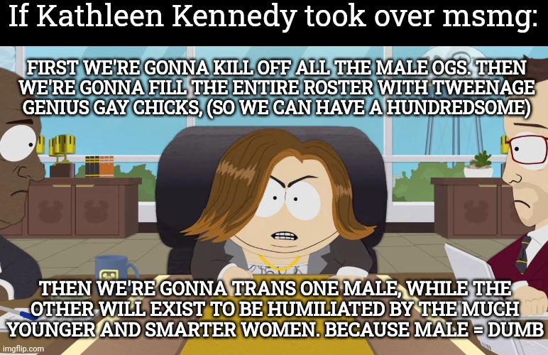 This is true | If Kathleen Kennedy took over msmg:; FIRST WE'RE GONNA KILL OFF ALL THE MALE OGS. THEN
WE'RE GONNA FILL THE ENTIRE ROSTER WITH TWEENAGE
GENIUS GAY CHICKS, (SO WE CAN HAVE A HUNDREDSOME); THEN WE'RE GONNA TRANS ONE MALE, WHILE THE
OTHER WILL EXIST TO BE HUMILIATED BY THE MUCH
YOUNGER AND SMARTER WOMEN. BECAUSE MALE = DUMB | image tagged in kathleen kennedy cartman south park disney | made w/ Imgflip meme maker
