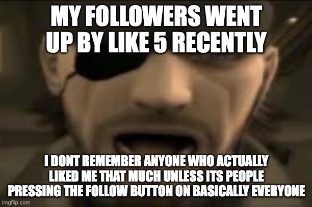 idk | MY FOLLOWERS WENT UP BY LIKE 5 RECENTLY; I DONT REMEMBER ANYONE WHO ACTUALLY LIKED ME THAT MUCH UNLESS ITS PEOPLE PRESSING THE FOLLOW BUTTON ON BASICALLY EVERYONE | image tagged in naked snake scream | made w/ Imgflip meme maker