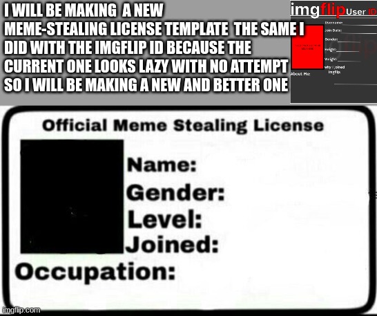 I will be making a new meme-stealing license so people can have a better one to use i hope yall will like it | I WILL BE MAKING  A NEW MEME-STEALING LICENSE TEMPLATE  THE SAME I DID WITH THE IMGFLIP ID BECAUSE THE CURRENT ONE LOOKS LAZY WITH NO ATTEMPT SO I WILL BE MAKING A NEW AND BETTER ONE | image tagged in meme stealing license | made w/ Imgflip meme maker