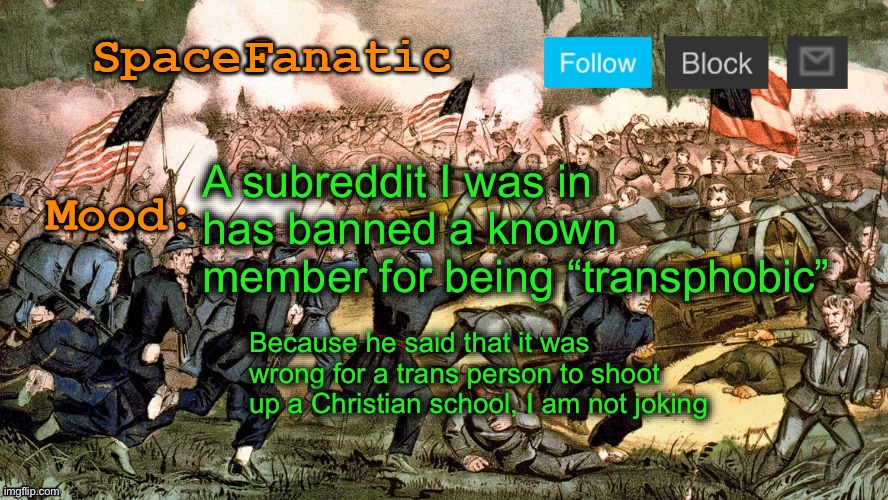SpaceFanatic’s Civil War Announcement Template | A subreddit I was in has banned a known member for being “transphobic”; Because he said that it was wrong for a trans person to shoot up a Christian school, I am not joking | image tagged in spacefanatic s civil war announcement template | made w/ Imgflip meme maker