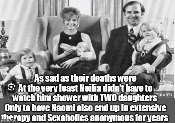 Jill took over as Denier in Chief | As sad as their deaths were
At the very least Neilia didn't have to watch him shower with TWO daughters 
Only to have Naomi also end up in extensive therapy and Sexaholics anonymous for years | image tagged in biden molestation meme | made w/ Imgflip meme maker