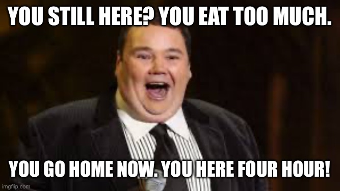 john pinette rip | YOU STILL HERE? YOU EAT TOO MUCH. YOU GO HOME NOW. YOU HERE FOUR HOUR! | image tagged in john pinette rip | made w/ Imgflip meme maker