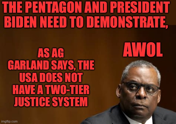 Sec of Defense Austin was AWOL. Demand consequences. Contact your congressman. | THE PENTAGON AND PRESIDENT BIDEN NEED TO DEMONSTRATE, AS AG GARLAND SAYS, THE USA DOES NOT HAVE A TWO-TIER JUSTICE SYSTEM; AWOL | image tagged in lloyd j austin iii - secretary of defense,awol,consequences | made w/ Imgflip meme maker