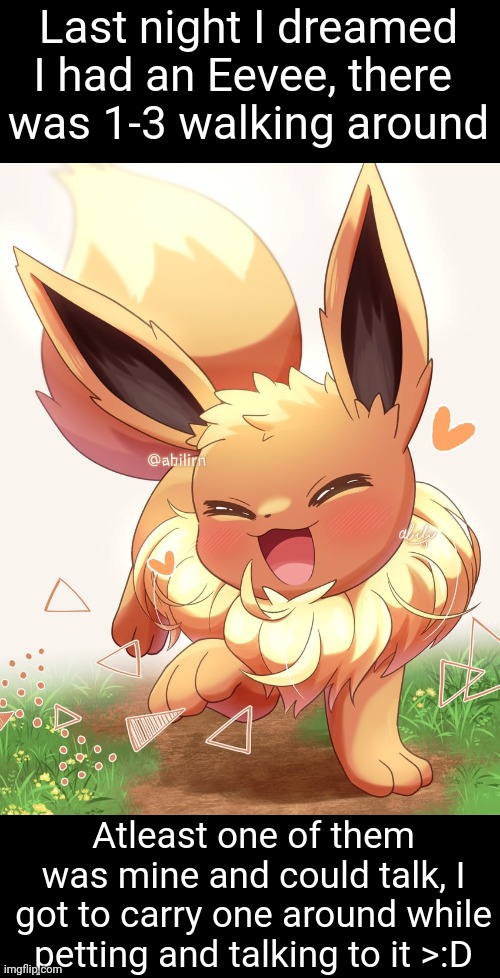 This dream reminded me why Eevees should be real ;~; | Last night I dreamed I had an Eevee, there 
was 1-3 walking around; Atleast one of them was mine and could talk, I got to carry one around while petting and talking to it >:D | image tagged in eevee | made w/ Imgflip meme maker