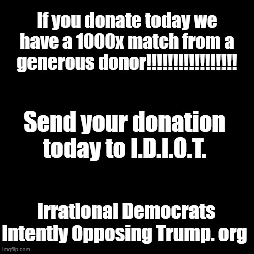 When you care enough to throw your paycheck away, VOTE Democrat! | If you donate today we have a 1000x match from a generous donor!!!!!!!!!!!!!!!!! Send your donation today to I.D.I.O.T. Irrational Democrats Intently Opposing Trump. org | image tagged in plain black template | made w/ Imgflip meme maker
