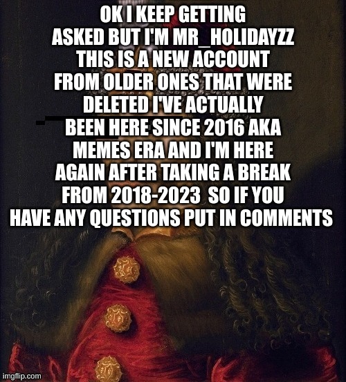 Who is MR_HOLIDAYZZ | OK I KEEP GETTING ASKED BUT I'M MR_HOLIDAYZZ THIS IS A NEW ACCOUNT FROM OLDER ONES THAT WERE DELETED I'VE ACTUALLY BEEN HERE SINCE 2016 AKA MEMES ERA AND I'M HERE AGAIN AFTER TAKING A BREAK FROM 2018-2023  SO IF YOU HAVE ANY QUESTIONS PUT IN COMMENTS | image tagged in memes,mr holidayzz,memer,msmg | made w/ Imgflip meme maker