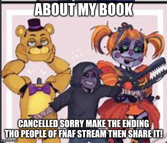 The aftons | ABOUT MY BOOK; CANCELLED SORRY MAKE THE ENDING THO PEOPLE OF FNAF STREAM THEN SHARE IT! | image tagged in the aftons | made w/ Imgflip meme maker
