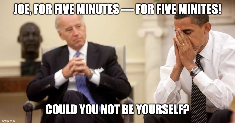 BDS: The Mistaken Notion That Joe Biden Can Do ANYTHING without screwing it up. | JOE, FOR FIVE MINUTES — FOR FIVE MINITES! COULD YOU NOT BE YOURSELF? | image tagged in joe biden obama facepalm | made w/ Imgflip meme maker