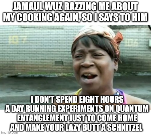 She works hard for the money | JAMAUL WUZ RAZZING ME ABOUT MY COOKING AGAIN, SO I SAYS TO HIM; I DON'T SPEND EIGHT HOURS A DAY RUNNING EXPERIMENTS ON QUANTUM ENTANGLEMENT JUST TO COME HOME AND MAKE YOUR LAZY BUTT A SCHNITZEL | image tagged in memes,ain't nobody got time for that | made w/ Imgflip meme maker