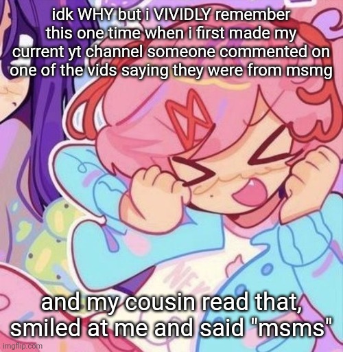 IM STILL SO CONFUSED BY IT IT WAS LIKE THREE YEARS AGO | idk WHY but i VIVIDLY remember this one time when i first made my current yt channel someone commented on one of the vids saying they were from msmg; and my cousin read that, smiled at me and said "msms" | image tagged in natsuki | made w/ Imgflip meme maker