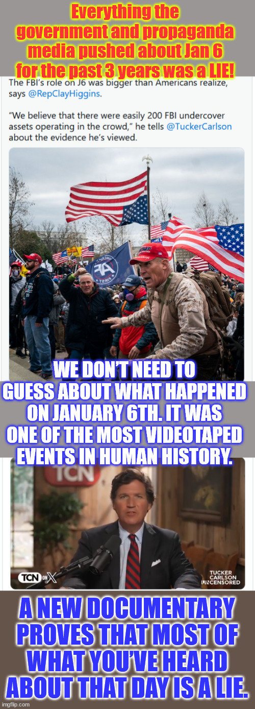 They LIED to YOU about Jan 6. | Everything the government and propaganda media pushed about Jan 6 for the past 3 years was a LIE! WE DON’T NEED TO GUESS ABOUT WHAT HAPPENED ON JANUARY 6TH. IT WAS ONE OF THE MOST VIDEOTAPED EVENTS IN HUMAN HISTORY. A NEW DOCUMENTARY PROVES THAT MOST OF WHAT YOU’VE HEARD ABOUT THAT DAY IS A LIE. | image tagged in biden regime lies exposed,pelosi committee lies exposed,mainstream media lies exposed,jan 6 was a setup | made w/ Imgflip meme maker