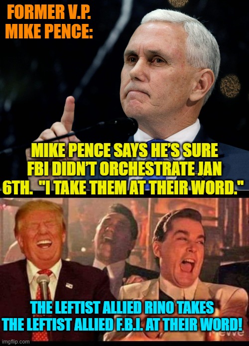 Who knew that Pence was a comedian? | FORMER V.P. MIKE PENCE:; MIKE PENCE SAYS HE’S SURE FBI DIDN’T ORCHESTRATE JAN 6TH.  "I TAKE THEM AT THEIR WORD."; THE LEFTIST ALLIED RINO TAKES THE LEFTIST ALLIED F.B.I. AT THEIR WORD! | image tagged in shut up mike pence | made w/ Imgflip meme maker