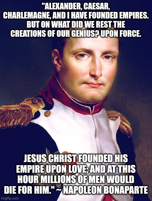 Napoleon Bonaparte | "ALEXANDER, CAESAR, CHARLEMAGNE, AND I HAVE FOUNDED EMPIRES. BUT ON WHAT DID WE REST THE CREATIONS OF OUR GENIUS? UPON FORCE. JESUS CHRIST FOUNDED HIS EMPIRE UPON LOVE; AND AT THIS HOUR MILLIONS OF MEN WOULD DIE FOR HIM." ~ NAPOLEON BONAPARTE | image tagged in napoleon bonaparte | made w/ Imgflip meme maker