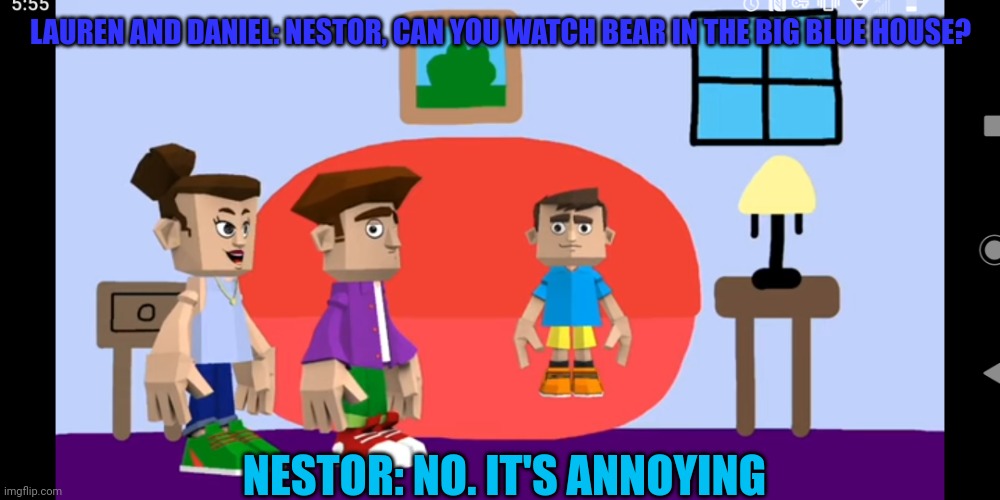 Nestor | LAUREN AND DANIEL: NESTOR, CAN YOU WATCH BEAR IN THE BIG BLUE HOUSE? NESTOR: NO. IT'S ANNOYING | image tagged in your parents wants you to watch a show you hate | made w/ Imgflip meme maker