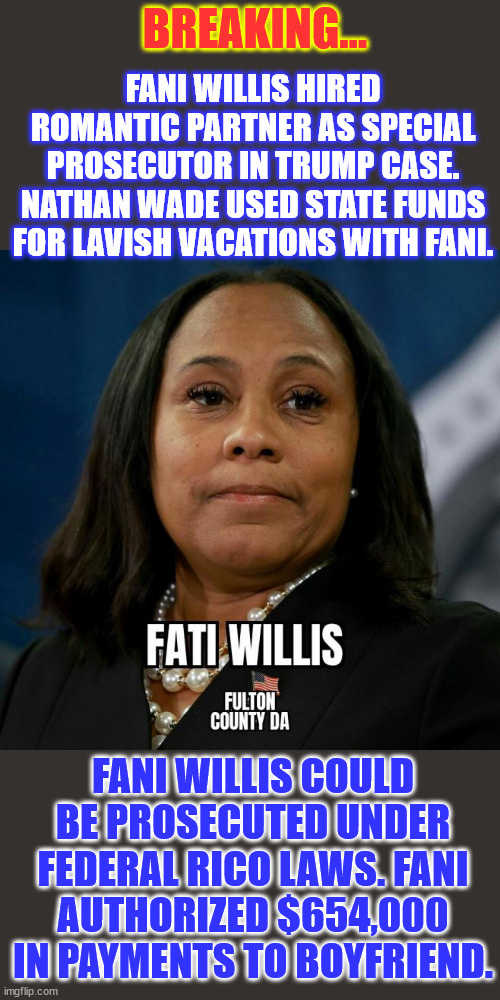 Fani Willis... Busted... | BREAKING... FANI WILLIS HIRED ROMANTIC PARTNER AS SPECIAL PROSECUTOR IN TRUMP CASE. NATHAN WADE USED STATE FUNDS FOR LAVISH VACATIONS WITH FANI. FANI WILLIS COULD BE PROSECUTED UNDER FEDERAL RICO LAWS. FANI AUTHORIZED $654,000 IN PAYMENTS TO BOYFRIEND. | image tagged in democrat hacks,crooks,guilty of crimes,trump witch hunt failing | made w/ Imgflip meme maker