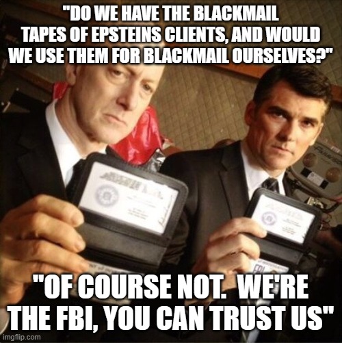FBI | "DO WE HAVE THE BLACKMAIL TAPES OF EPSTEINS CLIENTS, AND WOULD WE USE THEM FOR BLACKMAIL OURSELVES?"; "OF COURSE NOT.  WE'RE THE FBI, YOU CAN TRUST US" | image tagged in fbi | made w/ Imgflip meme maker