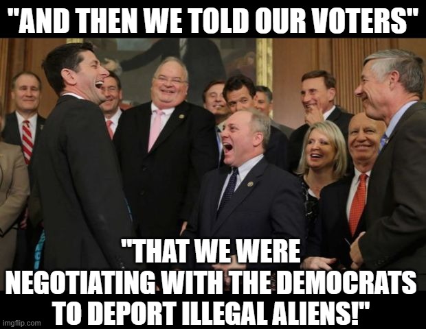 Republican "Representatives" | "AND THEN WE TOLD OUR VOTERS"; "THAT WE WERE NEGOTIATING WITH THE DEMOCRATS TO DEPORT ILLEGAL ALIENS!" | image tagged in republicans senators laughing | made w/ Imgflip meme maker